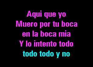 Aqui que yo
Muero por tu hoca

en la boca mia
Y lo intento todo
todo todo y no