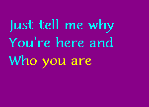 Just tell me why
You're here and

Who you are