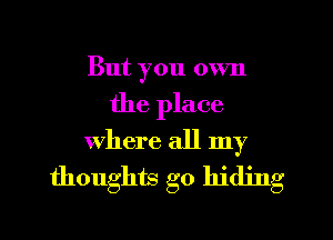 But you own
the place

where all my
thoughts go hiding