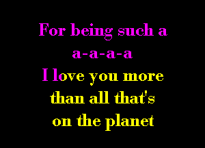 For being such a
a-a-a-a
I love you more

than all that's

on the planet I