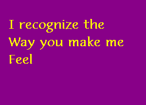 I recognize the
Way you make me

Feel