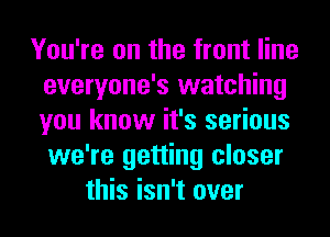 You're on the front line
everyone's watching
you know it's serious
we're getting closer

this isn't over