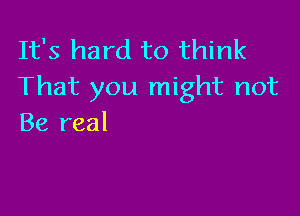 It's hard to think
That you might not

Be real