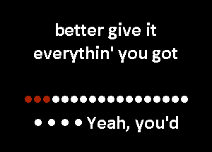 better give it
everythin' you got

OOOOOOOOOOOOOOOOOO

0 0 0 0 Yeah, you'd