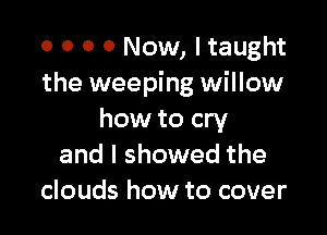 0 0 O 0 Now, I taught
the weeping willow

how to cry
and I showed the
clouds how to cover