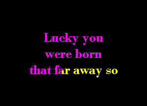 Lucky you

were born
that far away so