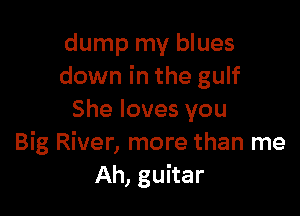 dump my blues
down in the gulf

She loves you
Big River, more than me
Ah, guitar