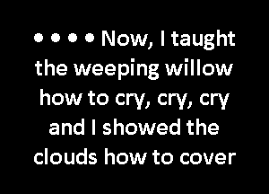 0 0 O 0 Now, I taught
the weeping willow

how to cry, cry, cry
and I showed the
clouds how to cover