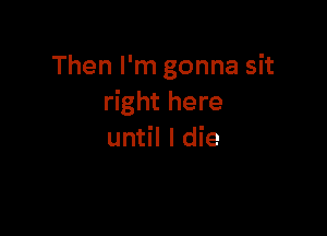 Then I'm gonna sit
right here

until I die