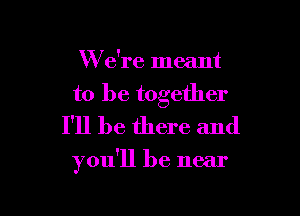 W e're meant

to be together
I'll be there and

you'll be near