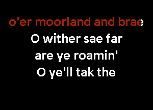 o'er moorland and brae
O wither sae far

are ye roamin'
O ye'll tak the