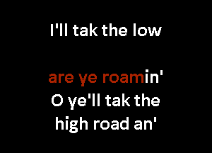 I'll tak the low

are ye roamin'
0 ye'll tak the
high road an'