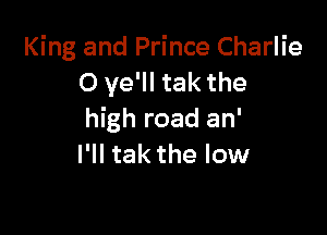 King and Prince Charlie
O ve'll tak the

high road an'
I'll tak the low