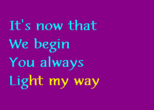 It's now that
We begin

You always
Light my way