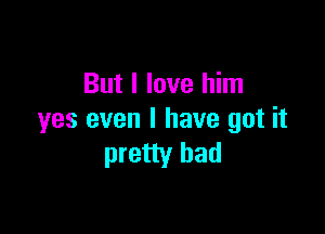 But I love him

yes even I have got it
pretty bad