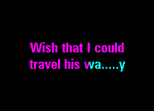 Wish that I could

travel his wa ..... y