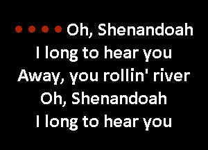 o o o 0 Oh, Shenandoah
I long to hear you

Away, you rollin' river
Oh, Shenandoah
I long to hear you