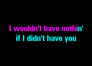 I wouldn't have nothin'

if I didn't have you