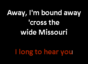 Away, I'm bound away
'cross the
wide Missouri

I long to hear you