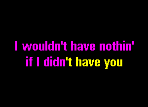 I wouldn't have nothin'

if I didn't have you