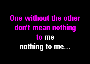 One without the other
don't mean nothing

to me
nothing to me...