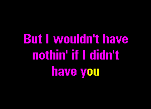 But I wouldn't have

nothin' if I didn't
have you