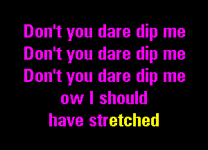 Don't you dare dip me
Don't you dare dip me

Don't you dare dip me
ow I should
have stretched