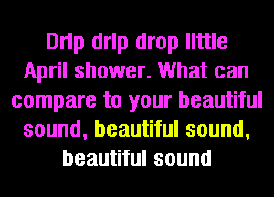 Drip drip drop little
April shower. What can
compare to your beautiful
sound, beautiful sound,
beautiful sound