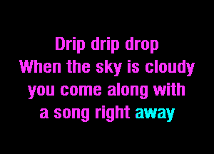 Drip drip drop
When the sky is cloudy
you come along with
a song right away