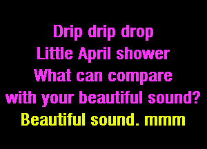 Drip drip drop
Little April shower
What can compare
with your beautiful sound?
Beautiful sound. mmm