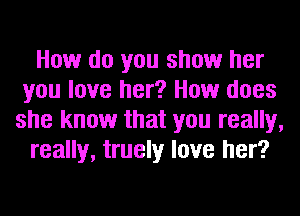 How do you show her
you love her? How does
she know that you really,

really, truely love her?