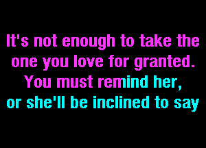 It's not enough to take the
one you love for granted.
You must remind her,
or she'll be inclined to say