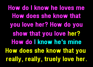 How do I know he loves me
How does she know that

you love her? How do you

show that you love her?

How do I know he's mine
How does she know that you
really, really, truely love her.