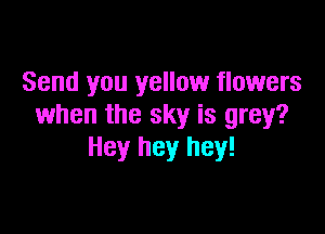 Send you yellow flowers
when the sky is grey?

Hey hey hey!