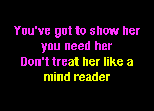 You've got to show her
you need her

Don't treat her like a
mind reader