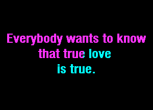 Everybody wants to know
that true love

is true.