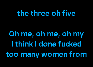 the three oh five

Oh me, oh me, oh my
I think I done fucked
too many women from
