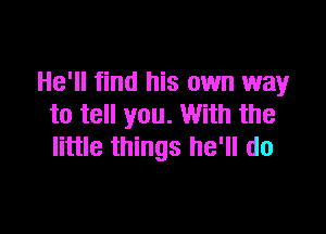 He'll find his own way
to tell you. With the

little things he'll do