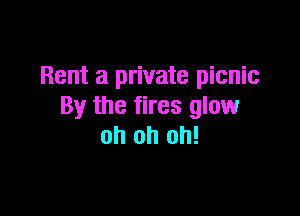 Rent a private picnic
By the fires glow

oh oh oh!