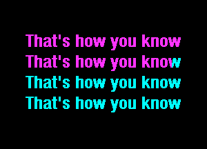 That's how you know
That's how you know
That's how you know
That's how you know