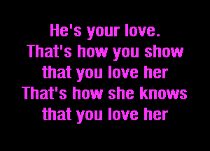 He's your love.
That's how you show
that you love her
That's how she knows
that you love her