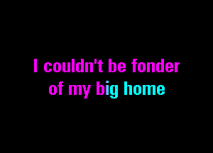 I couldn't be fonder

of my big home