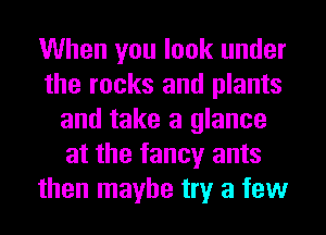 When you look under
the rocks and plants
and take a glance
at the fancy ants
then maybe try a few