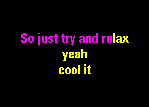 So iust try and relax

yeah
cool it
