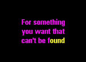 For something

you want that
can't he found