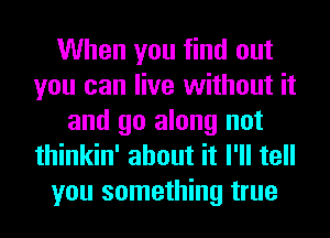 When you find out
you can live without it
and go along not
thinkin' about it I'll tell
you something true