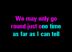 We may only go

round just one time
as far as I can tell