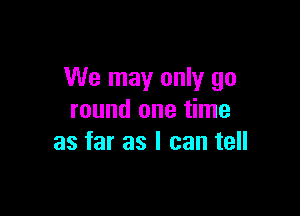 We may only go

round one time
as far as I can tell