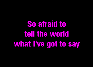 So afraid to

tell the world
what I've got to sayr