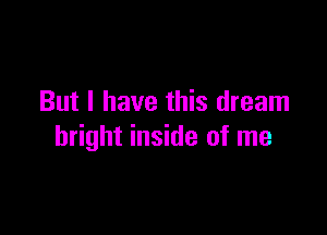 But I have this dream

bright inside of me